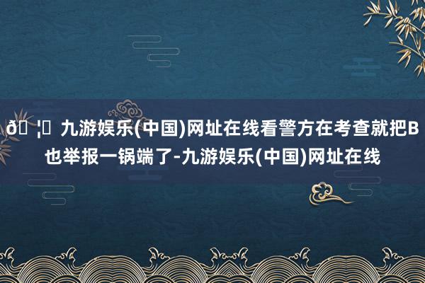 🦄九游娱乐(中国)网址在线看警方在考查就把B也举报一锅端了-九游娱乐(中国)网址在线