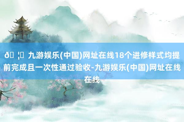 🦄九游娱乐(中国)网址在线18个进修样式均提前完成且一次性通过验收-九游娱乐(中国)网址在线