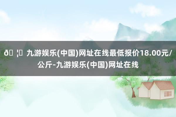 🦄九游娱乐(中国)网址在线最低报价18.00元/公斤-九游娱乐(中国)网址在线