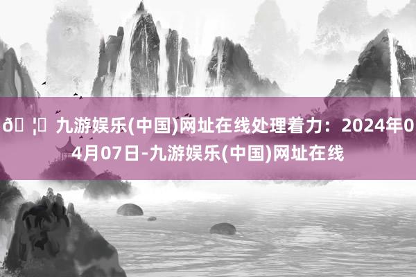 🦄九游娱乐(中国)网址在线处理着力：2024年04月07日-九游娱乐(中国)网址在线