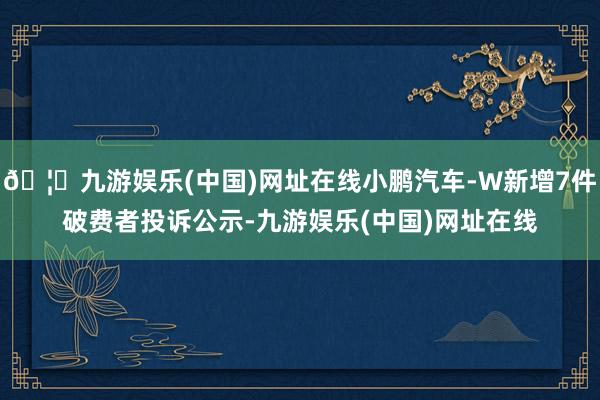 🦄九游娱乐(中国)网址在线小鹏汽车-W新增7件破费者投诉公示-九游娱乐(中国)网址在线