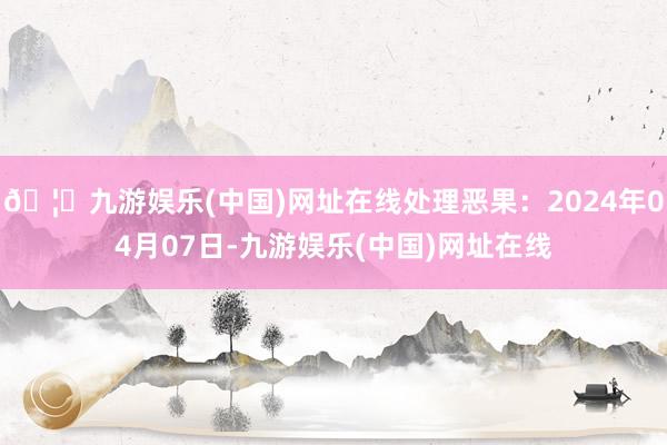 🦄九游娱乐(中国)网址在线处理恶果：2024年04月07日-九游娱乐(中国)网址在线
