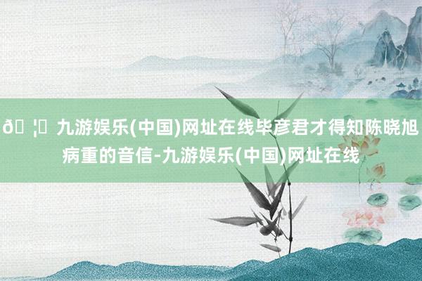 🦄九游娱乐(中国)网址在线毕彦君才得知陈晓旭病重的音信-九游娱乐(中国)网址在线