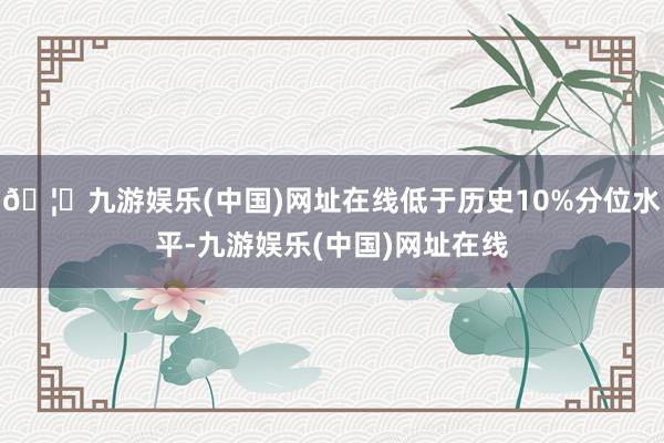 🦄九游娱乐(中国)网址在线低于历史10%分位水平-九游娱乐(中国)网址在线