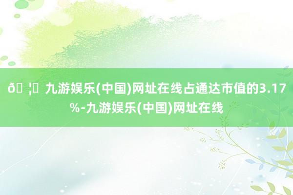 🦄九游娱乐(中国)网址在线占通达市值的3.17%-九游娱乐(中国)网址在线