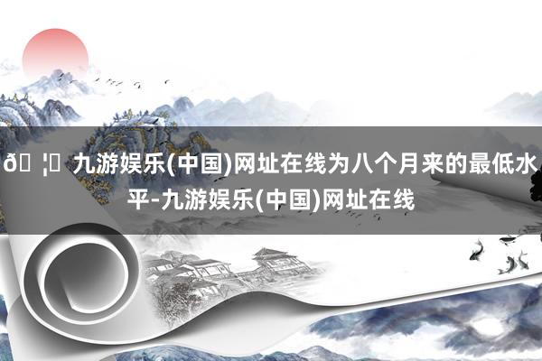 🦄九游娱乐(中国)网址在线为八个月来的最低水平-九游娱乐(中国)网址在线