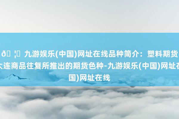 🦄九游娱乐(中国)网址在线品种简介：塑料期货是大连商品往复所推出的期货色种-九游娱乐(中国)网址在线