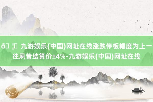 🦄九游娱乐(中国)网址在线涨跌停板幅度为上一往夙昔结算价±4%-九游娱乐(中国)网址在线