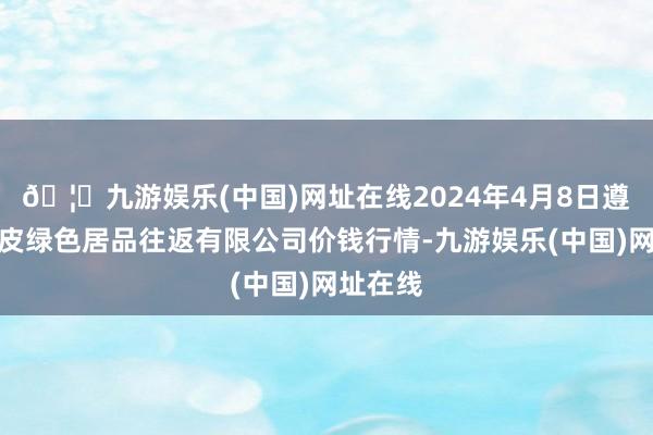 🦄九游娱乐(中国)网址在线2024年4月8日遵义金地皮绿色居品往返有限公司价钱行情-九游娱乐(中国)网址在线