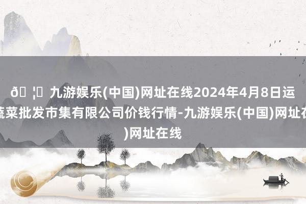 🦄九游娱乐(中国)网址在线2024年4月8日运城蔬菜批发市集有限公司价钱行情-九游娱乐(中国)网址在线