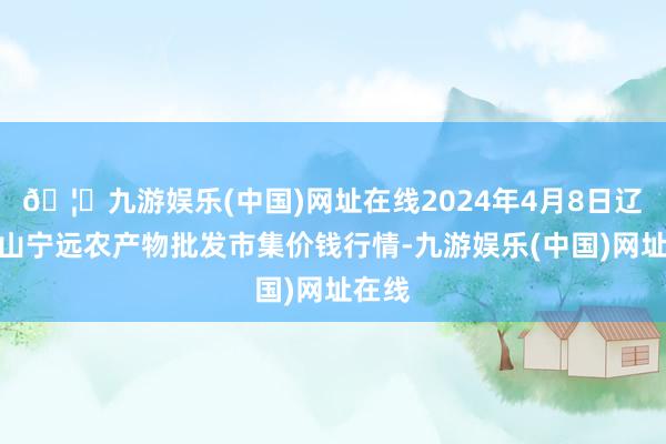 🦄九游娱乐(中国)网址在线2024年4月8日辽宁鞍山宁远农产物批发市集价钱行情-九游娱乐(中国)网址在线