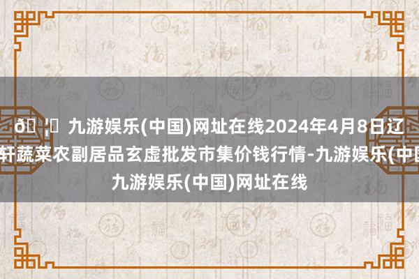 🦄九游娱乐(中国)网址在线2024年4月8日辽宁阜新市瑞轩蔬菜农副居品玄虚批发市集价钱行情-九游娱乐(中国)网址在线