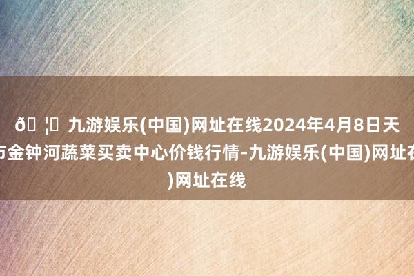 🦄九游娱乐(中国)网址在线2024年4月8日天津市金钟河蔬菜买卖中心价钱行情-九游娱乐(中国)网址在线
