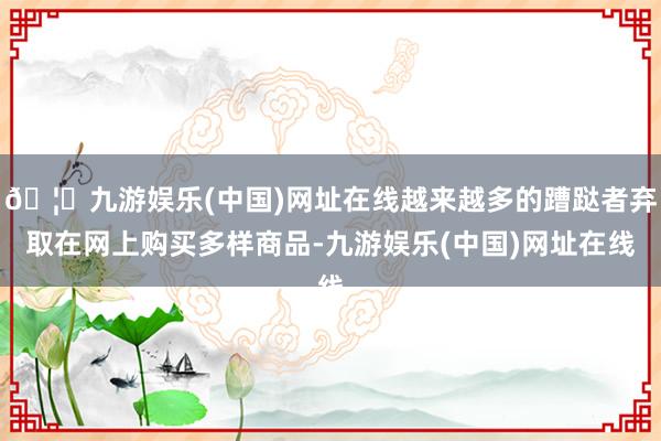 🦄九游娱乐(中国)网址在线越来越多的蹧跶者弃取在网上购买多样商品-九游娱乐(中国)网址在线