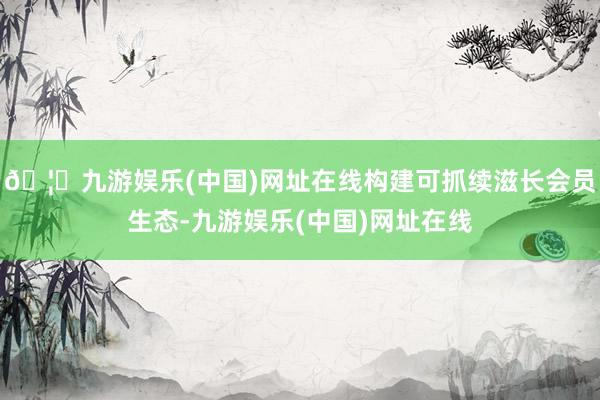 🦄九游娱乐(中国)网址在线构建可抓续滋长会员生态-九游娱乐(中国)网址在线