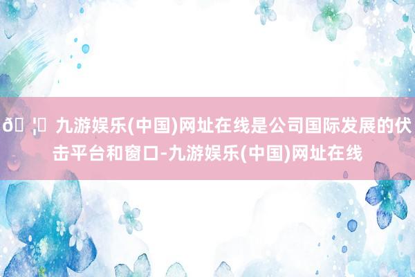 🦄九游娱乐(中国)网址在线是公司国际发展的伏击平台和窗口-九游娱乐(中国)网址在线