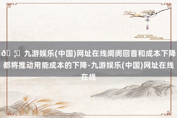🦄九游娱乐(中国)网址在线阛阓回首和成本下降都将推动用能成本的下降-九游娱乐(中国)网址在线