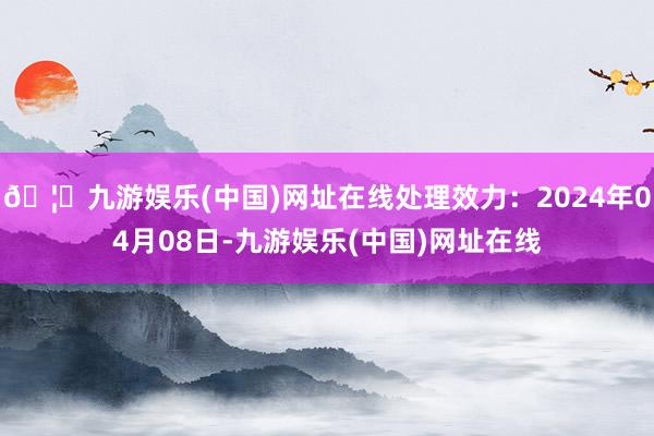 🦄九游娱乐(中国)网址在线处理效力：2024年04月08日-九游娱乐(中国)网址在线