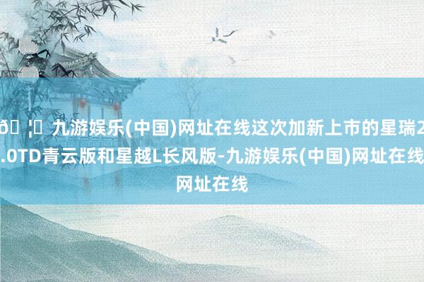 🦄九游娱乐(中国)网址在线这次加新上市的星瑞2.0TD青云版和星越L长风版-九游娱乐(中国)网址在线