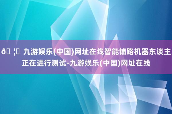 🦄九游娱乐(中国)网址在线智能铺路机器东谈主正在进行测试-九游娱乐(中国)网址在线