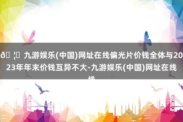 🦄九游娱乐(中国)网址在线偏光片价钱全体与2023年年末价钱互异不大-九游娱乐(中国)网址在线