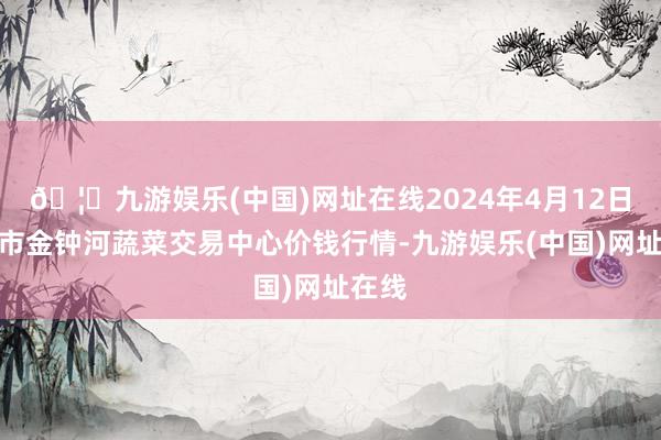 🦄九游娱乐(中国)网址在线2024年4月12日天津市金钟河蔬菜交易中心价钱行情-九游娱乐(中国)网址在线