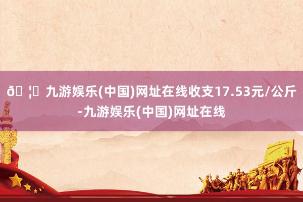 🦄九游娱乐(中国)网址在线收支17.53元/公斤-九游娱乐(中国)网址在线