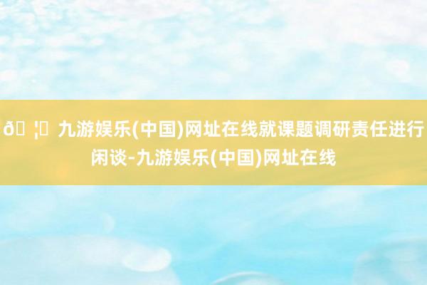 🦄九游娱乐(中国)网址在线就课题调研责任进行闲谈-九游娱乐(中国)网址在线