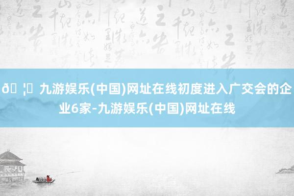 🦄九游娱乐(中国)网址在线初度进入广交会的企业6家-九游娱乐(中国)网址在线