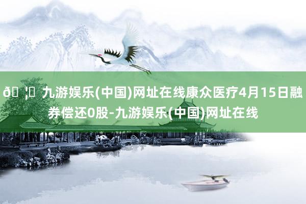 🦄九游娱乐(中国)网址在线康众医疗4月15日融券偿还0股-九游娱乐(中国)网址在线