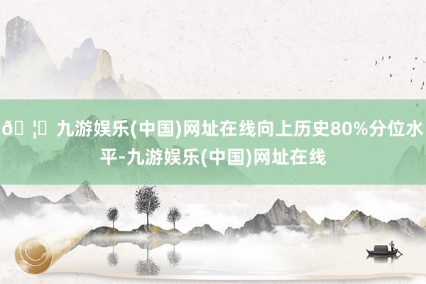 🦄九游娱乐(中国)网址在线向上历史80%分位水平-九游娱乐(中国)网址在线