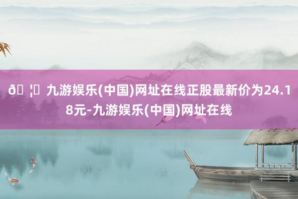 🦄九游娱乐(中国)网址在线正股最新价为24.18元-九游娱乐(中国)网址在线