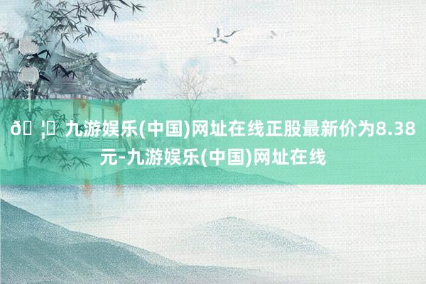 🦄九游娱乐(中国)网址在线正股最新价为8.38元-九游娱乐(中国)网址在线