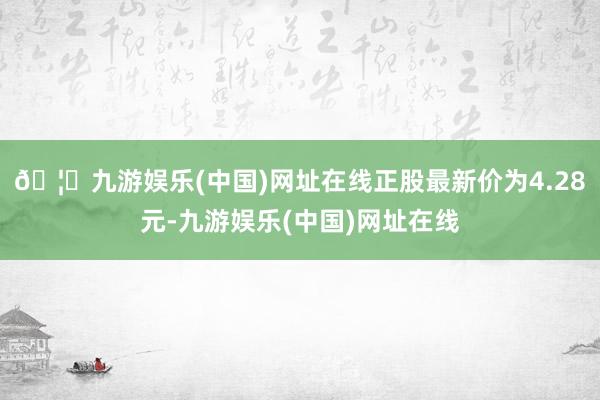 🦄九游娱乐(中国)网址在线正股最新价为4.28元-九游娱乐(中国)网址在线