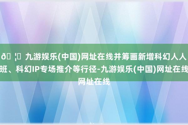 🦄九游娱乐(中国)网址在线并筹画新增科幻人人班、科幻IP专场推介等行径-九游娱乐(中国)网址在线