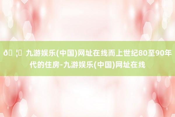 🦄九游娱乐(中国)网址在线而上世纪80至90年代的住房-九游娱乐(中国)网址在线