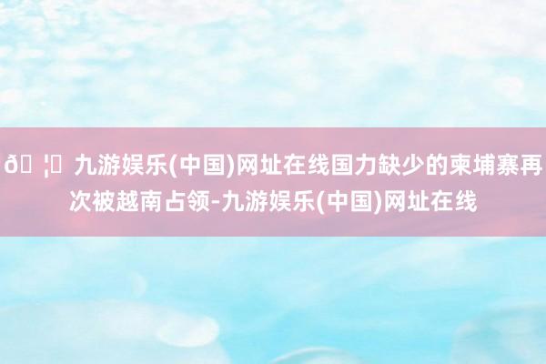 🦄九游娱乐(中国)网址在线国力缺少的柬埔寨再次被越南占领-九游娱乐(中国)网址在线