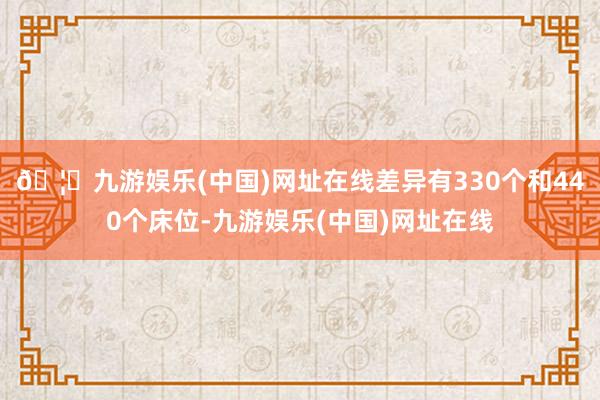 🦄九游娱乐(中国)网址在线差异有330个和440个床位-九游娱乐(中国)网址在线