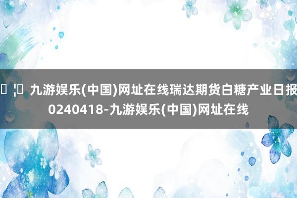 🦄九游娱乐(中国)网址在线瑞达期货白糖产业日报20240418-九游娱乐(中国)网址在线