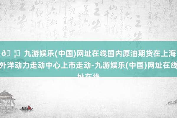 🦄九游娱乐(中国)网址在线国内原油期货在上海外洋动力走动中心上市走动-九游娱乐(中国)网址在线