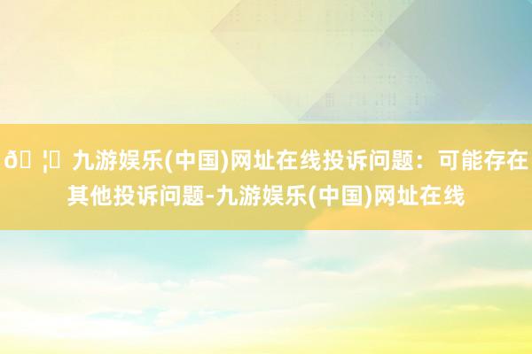 🦄九游娱乐(中国)网址在线投诉问题：可能存在其他投诉问题-九游娱乐(中国)网址在线