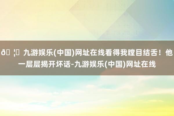 🦄九游娱乐(中国)网址在线看得我瞠目结舌！他一层层揭开坏话-九游娱乐(中国)网址在线