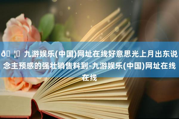 🦄九游娱乐(中国)网址在线好意思光上月出东说念主预感的强壮销售料到-九游娱乐(中国)网址在线