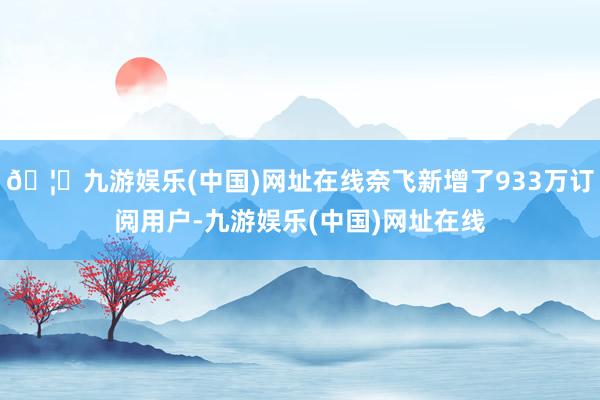 🦄九游娱乐(中国)网址在线奈飞新增了933万订阅用户-九游娱乐(中国)网址在线