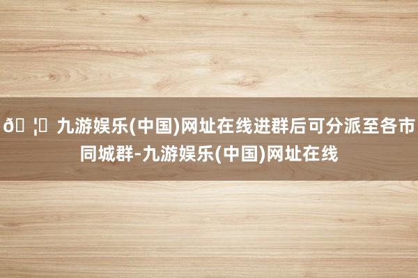 🦄九游娱乐(中国)网址在线进群后可分派至各市同城群-九游娱乐(中国)网址在线