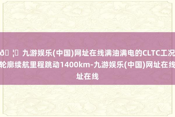 🦄九游娱乐(中国)网址在线满油满电的CLTC工况轮廓续航里程跳动1400km-九游娱乐(中国)网址在线