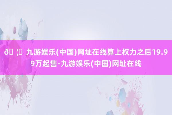 🦄九游娱乐(中国)网址在线算上权力之后19.99万起售-九游娱乐(中国)网址在线