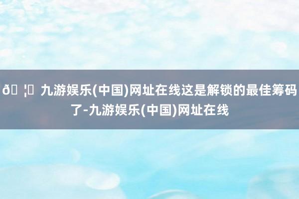 🦄九游娱乐(中国)网址在线这是解锁的最佳筹码了-九游娱乐(中国)网址在线