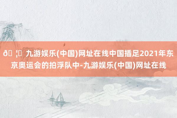 🦄九游娱乐(中国)网址在线中国插足2021年东京奥运会的拍浮队中-九游娱乐(中国)网址在线