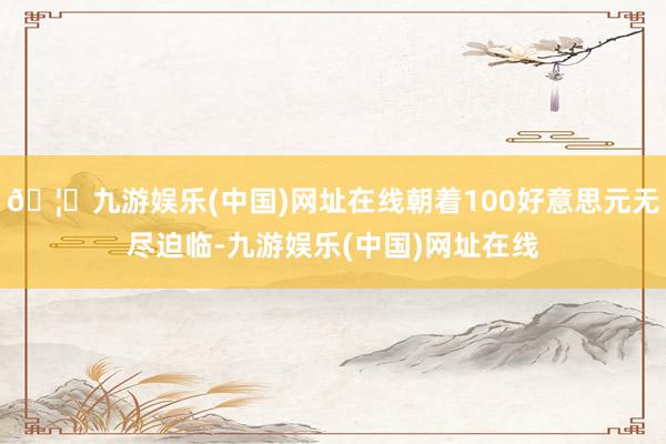 🦄九游娱乐(中国)网址在线朝着100好意思元无尽迫临-九游娱乐(中国)网址在线